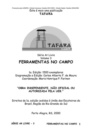 1SÉRIE AR LIVRE - 3 FERRAMENTAS NO CAMPO
Produzido pela UEB/RS - Edição Impressa: Gestão 2001/2003 - Edição Digital: Gestão 2004/2006
Esta é mais uma publicação
TAFARA
Série Ar Livre
Volume 3
FERRAMENTAS NO CAMPO
1a. Edição: 1500 exemplares
Diagramação e Edição: Carlos Alberto F. de Moura
Coordenação: Mario Henrique P. Farinon
“OBRA INDEPENDENTE, NÃO OFICIAL OU
AUTORIZADA PELA UEB.”
Direitos da 1a. edição cedidos à União dos Escoteiros do
Brasil, Região do Rio Grande do Sul
Porto Alegre, RS, 2000
 