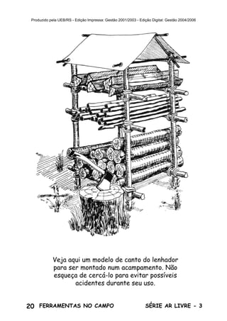 20 SÉRIE AR LIVRE - 3FERRAMENTAS NO CAMPO
Produzido pela UEB/RS - Edição Impressa: Gestão 2001/2003 - Edição Digital: Gestão 2004/2006
Veja aqui um modelo de canto do lenhador
para ser montado num acampamento. Não
esqueça de cercá-lo para evitar possíveis
acidentes durante seu uso.
 