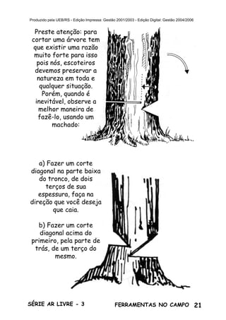 21SÉRIE AR LIVRE - 3 FERRAMENTAS NO CAMPO
Produzido pela UEB/RS - Edição Impressa: Gestão 2001/2003 - Edição Digital: Gestão 2004/2006
Preste atenção: para
cortar uma árvore tem
que existir uma razão
muito forte para isso
pois nós, escoteiros
devemos preservar a
natureza em toda e
qualquer situação.
Porém, quando é
inevitável, observe a
melhor maneira de
fazê-lo, usando um
machado:
a) Fazer um corte
diagonal na parte baixa
do tronco, de dois
terços de sua
espessura, faça na
direção que você deseja
que caia.
b) Fazer um corte
diagonal acima do
primeiro, pela parte de
trás, de um terço do
mesmo.
 