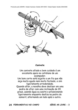 24 SÉRIE AR LIVRE - 3FERRAMENTAS NO CAMPO
Produzido pela UEB/RS - Edição Impressa: Gestão 2001/2003 - Edição Digital: Gestão 2004/2006
Canivete
Um canivete afiado e bem cuidado é um
excelente apoio no cotidiano de um
acampador.
Um bom corte está sujeito a um fio que não
seja muito agudo nem muito fechado, e sim
ligeiramente arredondado.
Quando afiar, a navalha deve deslizar em uma
pedra de afiar com uma inclinação de 20
graus, usando água ou azeite e pressionando
ligeiramente enquanto desliza na pedra de
esmeril, alternando um lado após o outro.
 