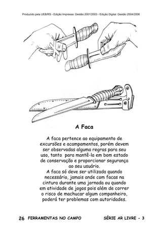 26 SÉRIE AR LIVRE - 3FERRAMENTAS NO CAMPO
Produzido pela UEB/RS - Edição Impressa: Gestão 2001/2003 - Edição Digital: Gestão 2004/2006
A Faca
A faca pertence ao equipamento de
excursões e acampamentos, porém devem
ser observadas alguma regras para seu
uso, tanto para mantê-la em bom estado
de conservação e proporcionar segurança
ao seu usuário.
A faca só deve ser utilizada quando
necessário, jamais ande com facas na
cintura durante uma jornada ou quando
em atividade de jogos pois além de correr
o risco de machucar algum companheiro,
poderá ter problemas com autoridades.
 