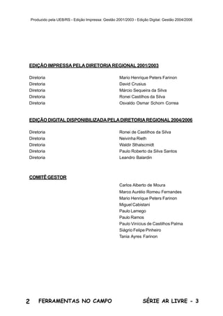 2 SÉRIE AR LIVRE - 3FERRAMENTAS NO CAMPO
Produzido pela UEB/RS - Edição Impressa: Gestão 2001/2003 - Edição Digital: Gestão 2004/2006
EDIÇÃO IMPRESSA PELA DIRETORIA REGIONAL 2001/2003
Diretoria Mario Henrique Peters Farinon
Diretoria David Crusius
Diretoria Márcio Sequeira da Silva
Diretoria Ronei Castilhos da Silva
Diretoria Osvaldo Osmar Schorn Correa
EDIÇÃO DIGITALDISPONIBILIZADAPELADIRETORIAREGIONAL2004/2006
Diretoria Ronei de Castilhos da Silva
Diretoria Neivinha Rieth
Diretoria Waldir Sthalscmidt
Diretoria Paulo Roberto da Silva Santos
Diretoria Leandro Balardin
COMITÊGESTOR
Carlos Alberto de Moura
Marco Aurélio Romeu Fernandes
Mario Henrique Peters Farinon
Miguel Cabistani
Paulo Lamego
Paulo Ramos
Paulo Vinícius de Castilhos Palma
Siágrio Felipe Pinheiro
Tania Ayres Farinon
 