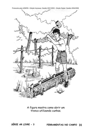 31SÉRIE AR LIVRE - 3 FERRAMENTAS NO CAMPO
Produzido pela UEB/RS - Edição Impressa: Gestão 2001/2003 - Edição Digital: Gestão 2004/2006
A figura mostra como abrir um
tronco utilizando cunhas.
 