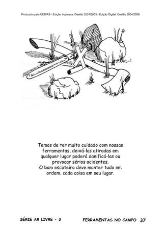 37SÉRIE AR LIVRE - 3 FERRAMENTAS NO CAMPO
Produzido pela UEB/RS - Edição Impressa: Gestão 2001/2003 - Edição Digital: Gestão 2004/2006
Temos de ter muito cuidado com nossas
ferramentas, deixá-las atiradas em
qualquer lugar poderá danificá-las ou
provocar sérios acidentes.
O bom escoteiro deve manter tudo em
ordem, cada coisa em seu lugar.
 