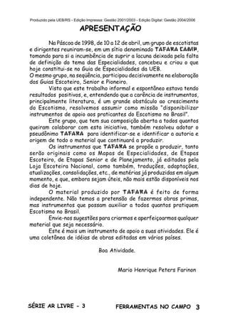 3SÉRIE AR LIVRE - 3 FERRAMENTAS NO CAMPO
Produzido pela UEB/RS - Edição Impressa: Gestão 2001/2003 - Edição Digital: Gestão 2004/2006
APRESENTAÇÃO
Na Páscoa de 1998, de 10 a 12 de abril, um grupo de escotistas
e dirigentes reuniram-se, em um sítio denominado TAFARA CAMP,
tomando para si a incumbência de suprir a lacuna deixada pela falta
de definição do tema das Especialidades, concebeu e criou o que
hoje constitui-se no Guia de Especialidades da UEB.
O mesmo grupo, na seqüência, participou decisivamente na elaboração
dos Guias Escoteiro, Senior e Pioneiro.
Visto que este trabalho informal e espontâneo estava tendo
resultados positivos, e, entendendo que a carência de instrumentos,
principalmente literatura, é um grande obstáculo ao crescimento
do Escotismo, resolvemos assumir como missão “disponibilizar
instrumentos de apoio aos praticantes do Escotismo no Brasil”.
Este grupo, que tem sua composição aberta a todos quantos
queiram colaborar com esta iniciativa, também resolveu adotar o
pseudônimo TAFARA para identificar-se e identificar a autoria e
origem de todo o material que continuará a produzir.
Os instrumentos que TAFARA se propõe a produzir, tanto
serão originais como os Mapas de Especialidades, de Etapas
Escoteiro, de Etapas Senior e de Planejamento, já editados pela
Loja Escoteira Nacional, como também, traduções, adaptações,
atualizações, consolidações, etc., de matérias já produzidas em algum
momento, e que, embora sejam úteis, não mais estão disponíveis nos
dias de hoje.
O material produzido por TAFARA é feito de forma
independente. Não temos a pretensão de fazermos obras primas,
mas instrumentos que possam auxiliar a todos quantos pratiquem
Escotismo no Brasil.
Envie-nos sugestões para criarmos e aperfeiçoarmos qualquer
material que seja necessário.
Este é mais um instrumento de apoio a suas atividades. Ele é
uma coletânea de idéias de obras editadas em vários países.
Boa Atividade.
Mario Henrique Peters Farinon
 