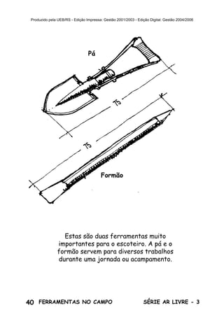 40 SÉRIE AR LIVRE - 3FERRAMENTAS NO CAMPO
Produzido pela UEB/RS - Edição Impressa: Gestão 2001/2003 - Edição Digital: Gestão 2004/2006
Estas são duas ferramentas muito
importantes para o escoteiro. A pá e o
formão servem para diversos trabalhos
durante uma jornada ou acampamento.
Pá
Formão
 