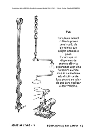 41SÉRIE AR LIVRE - 3 FERRAMENTAS NO CAMPO
Produzido pela UEB/RS - Edição Impressa: Gestão 2001/2003 - Edição Digital: Gestão 2004/2006
Pua
Furadeira manual
utilizada para a
construção de
pioneirias que
exijam encaixe e
pinos.
É claro que se
dispormos de
energia elétrica
poderemos usar uma
furadeira elérica,
mas se o escoteiro
não dispôr deste
luxo poderá se valer
da pua para realizar
o seu trabalho.
 