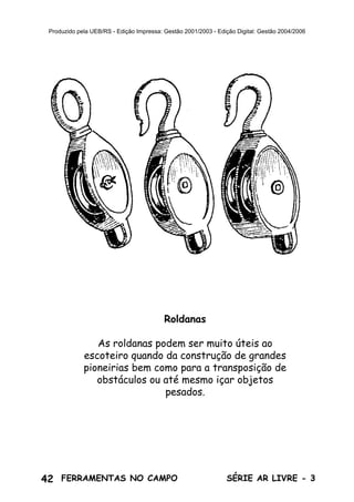 42 SÉRIE AR LIVRE - 3FERRAMENTAS NO CAMPO
Produzido pela UEB/RS - Edição Impressa: Gestão 2001/2003 - Edição Digital: Gestão 2004/2006
Roldanas
As roldanas podem ser muito úteis ao
escoteiro quando da construção de grandes
pioneirias bem como para a transposição de
obstáculos ou até mesmo içar objetos
pesados.
 