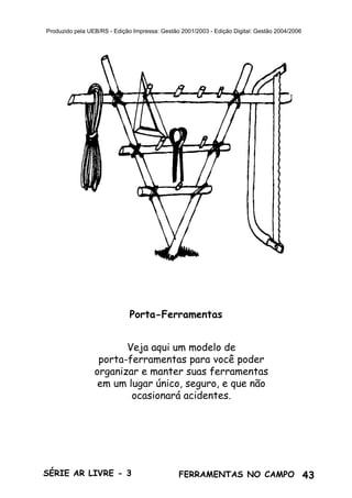 43SÉRIE AR LIVRE - 3 FERRAMENTAS NO CAMPO
Produzido pela UEB/RS - Edição Impressa: Gestão 2001/2003 - Edição Digital: Gestão 2004/2006
Veja aqui um modelo de
porta-ferramentas para você poder
organizar e manter suas ferramentas
em um lugar único, seguro, e que não
ocasionará acidentes.
Porta-Ferramentas
 