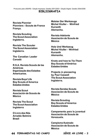44 SÉRIE AR LIVRE - 3FERRAMENTAS NO CAMPO
Produzido pela UEB/RS - Edição Impressa: Gestão 2001/2003 - Edição Digital: Gestão 2004/2006
Revista Pionnier
Pionniers - Scouts de France
França.
Revista Scouting
The Scout Association
Inglaterra.
Revista The Scouter
The Scout Association
Inglaterra.
The Canadian Leader
Canadá
R.S.A. Revista Scouts de las
Américas
0rganização dos Estados
Americanos.
Revista Boys’Life
Boy Scouts of America
Estados Unidos
Revista Scout
Asociación de Scouts de
México
Revista The Scout
The Scout Association
Inglaterra
O Livro dos Nós
Arnaldo Belmiro
Brasil
Malster Der Werkzeugs
Michel Kiuller - Winfried
Kurranth
Alemanha.
Revista Adelante
Asociación de Scouts de
México
Holz Und Werkzeug
Michel Kiuller - Winfried
Kurranth
Alemanha.
Knots and how to Tie-Them
Boy Scouts of América
Estados Unidos
Projects in pioneering
by Paul Caswell
The Scout Association
Inglaterra.
Revista Sendas Scouts
Asociación de Scouts de
México
Revista Scouting
Boy Scouts of America
Estados Unidos
Campamento para la juventud
Asociación de Scouts de
Venezuela.
Campismo Ilustrado
Asociación de Scouts de
México
BIBLIOGRAFIA
 