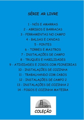 SÉRIE AR LIVRE
1 - NÓS E AMARRAS
2 - ABRIGOS E BARRACAS
3 - FERRAMENTAS NO CAMPO
4 - BALSAS E CANOAS
5 - PONTES
6 - TORRES E MASTROS
7 - INSTALAÇÕES DE CAMPO
8 - TRUQUES E HABILIDADES
9 - ATIVIDADES E JOGOS COM PIONEIRIAS
10 - INSTALAÇÕES DE COZINHA
11 - TRABALHANDO COM CABOS
12 - INSTALAÇÕES DE CAMPO 2
13 - INSTALAÇÕES DE COZINHA 2
14 - FOGOS E COZINHA MATEIRA
COLEÇÃO
 