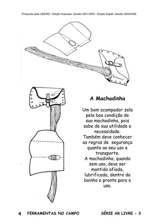 4 SÉRIE AR LIVRE - 3FERRAMENTAS NO CAMPO
Produzido pela UEB/RS - Edição Impressa: Gestão 2001/2003 - Edição Digital: Gestão 2004/2006
A Machadinha
Um bom acampador zela
pela boa condição de
sua machadinha, pois
sabe de sua utilidade e
necessidade.
Também deve conhecer
as regras de segurança
quanto ao seu uso e
transporte.
A machadinha, quando
sem uso, deve ser
mantida afiada,
lubrificada, dentro da
bainha e pronto para o
uso.
 