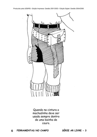 6 SÉRIE AR LIVRE - 3FERRAMENTAS NO CAMPO
Produzido pela UEB/RS - Edição Impressa: Gestão 2001/2003 - Edição Digital: Gestão 2004/2006
Quando na cintura a
machadinha deve ser
usada sempre dentro
de uma bainha de
couro.
 