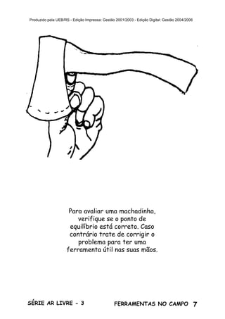 7SÉRIE AR LIVRE - 3 FERRAMENTAS NO CAMPO
Produzido pela UEB/RS - Edição Impressa: Gestão 2001/2003 - Edição Digital: Gestão 2004/2006
Para avaliar uma machadinha,
verifique se o ponto de
equilíbrio está correto. Caso
contrário trate de corrigir o
problema para ter uma
ferramenta útil nas suas mãos.
 