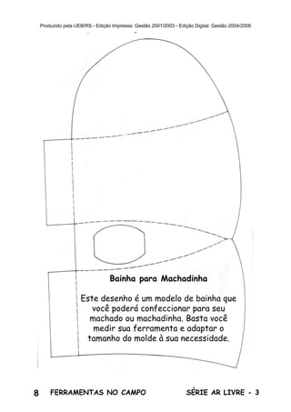 8 SÉRIE AR LIVRE - 3FERRAMENTAS NO CAMPO
Produzido pela UEB/RS - Edição Impressa: Gestão 2001/2003 - Edição Digital: Gestão 2004/2006
Bainha para Machadinha
Este desenho é um modelo de bainha que
você poderá confeccionar para seu
machado ou machadinha. Basta você
medir sua ferramenta e adaptar o
tamanho do molde à sua necessidade.
 