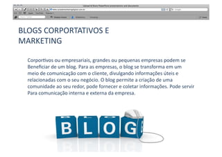 BLOGS	
  CORPORTATIVOS	
  E	
  	
  
MARKETING	
  

   Corpor[vos	
  ou	
  empresariais,	
  grandes	
  ou	
  pequenas	
  empresas	
  podem	
  se	
  
   Beneﬁciar	
  de	
  um	
  blog.	
  Para	
  as	
  empresas,	
  o	
  blog	
  se	
  transforma	
  em	
  um	
  	
  
   meio	
  de	
  comunicação	
  com	
  o	
  cliente,	
  divulgando	
  informações	
  úteis	
  e	
  
   relacionadas	
  com	
  o	
  seu	
  negócio.	
  O	
  blog	
  permite	
  a	
  criação	
  de	
  uma	
  
   comunidade	
  ao	
  seu	
  redor,	
  pode	
  fornecer	
  e	
  coletar	
  informações.	
  Pode	
  servir	
  
   Para	
  comunicação	
  interna	
  e	
  externa	
  da	
  empresa.	
  
 