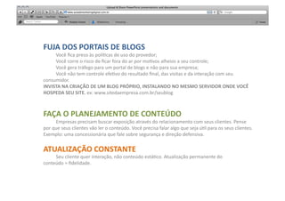 FUJA	
  DOS	
  PORTAIS	
  DE	
  BLOGS	
  
     	
  Você	
  ﬁca	
  preso	
  às	
  polí[cas	
  de	
  uso	
  do	
  provedor;	
  
     	
  Você	
  corre	
  o	
  risco	
  de	
  ﬁcar	
  fora	
  do	
  ar	
  por	
  mo[vos	
  alheios	
  a	
  seu	
  controle;	
  
     	
  Você	
  gera	
  tráfego	
  para	
  um	
  portal	
  de	
  blogs	
  e	
  não	
  para	
  sua	
  empresa;	
  
     	
  Você	
  não	
  tem	
  controle	
  efe[vo	
  do	
  resultado	
  ﬁnal,	
  das	
  visitas	
  e	
  da	
  interação	
  com	
  seu	
  
consumidor.	
  
INVISTA	
  NA	
  CRIAÇÃO	
  DE	
  UM	
  BLOG	
  PRÓPRIO,	
  INSTALANDO	
  NO	
  MESMO	
  SERVIDOR	
  ONDE	
  VOCÊ	
  
HOSPEDA	
  SEU	
  SITE.	
  ex:	
  www.sitedaempresa.com.br/seublog	
  



FAÇA	
  O	
  PLANEJAMENTO	
  DE	
  CONTEÚDO	
  
        	
  Empresas	
  precisam	
  buscar	
  exposição	
  através	
  do	
  relacionamento	
  com	
  seus	
  clientes.	
  Pense	
  
por	
  que	
  seus	
  clientes	
  vão	
  ler	
  o	
  conteúdo.	
  Você	
  precisa	
  falar	
  algo	
  que	
  seja	
  ú[l	
  para	
  os	
  seus	
  clientes.	
  
Exemplo:	
  uma	
  concessionária	
  que	
  fale	
  sobre	
  segurança	
  e	
  direção	
  defensiva.	
  


ATUALIZAÇÃO	
  CONSTANTE	
  
     	
  Seu	
  cliente	
  quer	
  interação,	
  não	
  conteúdo	
  está[co.	
  Atualização	
  permanente	
  do	
  
conteúdo	
  =	
  ﬁdelidade.	
  
 