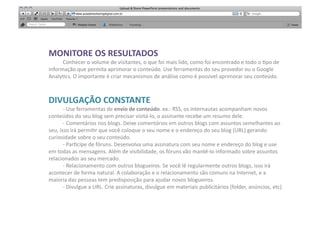 MONITORE	
  OS	
  RESULTADOS	
  
     	
  Conhecer	
  o	
  volume	
  de	
  visitantes,	
  o	
  que	
  foi	
  mais	
  lido,	
  como	
  foi	
  encontrado	
  e	
  todo	
  o	
  [po	
  de	
  
informação	
  que	
  permita	
  aprimorar	
  o	
  conteúdo.	
  Use	
  ferramentas	
  do	
  seu	
  provedor	
  ou	
  o	
  Google	
  
Analy[cs.	
  O	
  importante	
  é	
  criar	
  mecanismos	
  de	
  análise	
  como	
  é	
  possivel	
  aprimorar	
  seu	
  conteúdo.	
  	
  



DIVULGAÇÃO	
  CONSTANTE	
  
         	
  -­‐	
  Use	
  ferramentas	
  de	
  envio	
  de	
  conteúdo.	
  ex.:	
  RSS,	
  os	
  internautas	
  acompanham	
  novos	
  
conteúdos	
  do	
  seu	
  blog	
  sem	
  precisar	
  visitá-­‐lo,	
  o	
  assinante	
  recebe	
  um	
  resumo	
  dele.	
  
         	
  -­‐	
  Comentários	
  nos	
  blogs.	
  Deixe	
  comentários	
  em	
  outros	
  blogs	
  com	
  assuntos	
  semelhantes	
  ao	
  
seu,	
  isso	
  irá	
  permi[r	
  que	
  você	
  coloque	
  o	
  seu	
  nome	
  e	
  o	
  endereço	
  do	
  seu	
  blog	
  (URL)	
  gerando	
  
curiosidade	
  sobre	
  o	
  seu	
  conteúdo.	
  
         	
  -­‐	
  Par[cipe	
  de	
  fóruns.	
  Desenvolva	
  uma	
  assinatura	
  com	
  seu	
  nome	
  e	
  endereço	
  do	
  blog	
  e	
  use	
  
em	
  todas	
  as	
  mensagens.	
  Além	
  de	
  visibilidade,	
  os	
  fóruns	
  vão	
  mantê-­‐lo	
  informado	
  sobre	
  assuntos	
  
relacionados	
  ao	
  seu	
  mercado.	
  
         	
  -­‐	
  Relacionamento	
  com	
  outros	
  blogueiros.	
  Se	
  você	
  lê	
  regularmente	
  outros	
  blogs,	
  isso	
  irá	
  
acontecer	
  de	
  forma	
  natural.	
  A	
  colaboração	
  e	
  o	
  relacionamento	
  são	
  comuns	
  na	
  Internet,	
  e	
  a	
  
maioria	
  das	
  pessoas	
  tem	
  predisposição	
  para	
  ajudar	
  novos	
  blogueiros.	
  
         	
  -­‐	
  Divulgue	
  a	
  URL.	
  Crie	
  assinaturas,	
  divulgue	
  em	
  materiais	
  publicitários	
  (folder,	
  anúncios,	
  etc)	
  
 