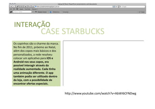 SABER	
  
INTERAÇÃO	
  
                                 CASE	
  STARBUCKS	
  	
  
Os	
  copinhos	
  são	
  o	
  charme	
  da	
  marca.	
  
No	
  ﬁm	
  de	
  2011,	
  próximo	
  ao	
  Natal,	
  
além	
  dos	
  copos	
  mais	
  básicos	
  e	
  dos	
  
personalizados,	
  a	
  rede	
  resolveu	
  
colocar	
  um	
  aplica[vo	
  para	
  iOS	
  e	
  
Android	
  nos	
  seus	
  copos,	
  era	
  
possível	
  interagir	
  através	
  da	
  
realidade	
  aumentada.	
  Cada	
  Qnha	
  
uma	
  animação	
  diferente.	
  O	
  app	
  
também	
  podia	
  ser	
  uQlizado	
  dentro	
  
da	
  loja,	
  com	
  a	
  possibilidade	
  de	
  
encontrar	
  ofertas	
  especiais.	
  	
  


                                                           h"p://www.youtube.com/watch?v=AbWI6CFNDwg	
  
 