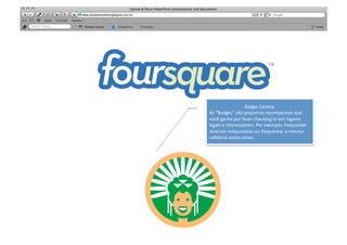 SABER	
  


                                     Badge	
  Carioca.	
  	
  
            As	
  “Badges”	
  são	
  pequenas	
  recompensas	
  que	
  
            você	
  ganha	
  por	
  fazer	
  checking-­‐in	
  em	
  lugares	
  
            legais	
  e	
  interessantes.	
  Por	
  exemplo,	
  frequentar	
  
            diversos	
  restaurantes	
  ou	
  frequentar	
  a	
  mesma	
  
            cafeteria	
  varias	
  vezes.	
  
 