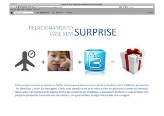 SABER	
  
                 RELACIONAMENTO	
  	
  
                        CASE	
  KLM	
                                      SURPRISE	
  	
  

                                 +                                              +                                         =
                                                                                                                                                             Cliente	
  




Uma	
  equipe	
  da	
  empresa	
  rastreia	
  o	
  Twi"er	
  e	
  Foursquare	
  para	
  encontrar	
  posts	
  e	
  checkins	
  sobre	
  a	
  KLM	
  nos	
  aeroportos.	
  
	
  Ao	
  iden[ﬁcar	
  o	
  autor	
  da	
  mensagem,	
  é	
  feita	
  uma	
  varredura	
  em	
  suas	
  redes	
  sociais	
  para	
  encontrar	
  temas	
  de	
  interesse	
  
desse	
  autor	
  e	
  presenteá-­‐lo	
  de	
  alguma	
  forma.	
  No	
  momento	
  do	
  embarque,	
  o	
  passageiro-­‐twi"eiro	
  é	
  surpreendido	
  com	
  
pequenos	
  presentes	
  como	
  um	
  livro	
  de	
  culinária,	
  um	
  guia	
  turís[co	
  ou	
  algo	
  relacionado	
  com	
  a	
  viagem.	
  
 