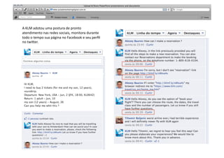 A	
  KLM	
  adotou	
  uma	
  postura	
  de	
  pronto	
                   SABER	
  
atendimento	
  nas	
  redes	
  sociais,	
  monitora	
  durante	
  
todo	
  o	
  tempo	
  sua	
  página	
  no	
  Facebook	
  e	
  seu	
  perﬁl	
  
no	
  twi"er.	
  
 