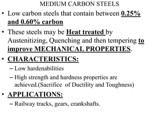 MEDIUM CARBON STEELS
• Low carbon steels that contain between 0.25%
and 0.60% carbon
• These steels may be Heat treated by
Austenitizing, Quenching and then tempering to
improve MECHANICAL PROPERTIES.
• CHARACTERISTICS:
– Low hardenabilities
– High strength and hardness properties are
achieved.(Sacrifice of Ductility and Toughness)
• APPLICATIONS:
– Railway tracks, gears, crankshafts.
 