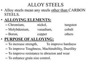 ALLOY STEELS
• Alloy steels mean any steels other than CARBON
STEELS.
• ALLOYING ELEMENTS:
– Chromium, nickel, tungsten
– Molybdenium, vanadium, cobalt
– Boron, copper others
• PURPOSE OF ALLOYING:
– To increase strength, To improve hardness
– To improve Toughness, Machinability, Ductility
– To improve resistance to abrasion and wear
– To enhance grain size control.
 