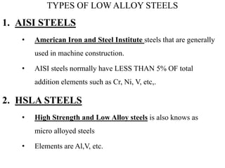 TYPES OF LOW ALLOY STEELS
1. AISI STEELS
• American Iron and Steel Institute steels that are generally
used in machine construction.
• AISI steels normally have LESS THAN 5% OF total
addition elements such as Cr, Ni, V, etc,.
2. HSLA STEELS
• High Strength and Low Alloy steels is also knows as
micro alloyed steels
• Elements are Al,V, etc.
 