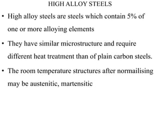 HIGH ALLOY STEELS
• High alloy steels are steels which contain 5% of
one or more alloying elements
• They have similar microstructure and require
different heat treatment than of plain carbon steels.
• The room temperature structures after normailising
may be austenitic, martensitic
 