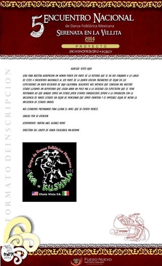 FORMATODEINSCRIPCION
AGREGUE TEXTO AQUI
SERA PARA NUESTRA AGRUPACION UN HONOR PODER SER PARTE DE LA HISTORIA QUE SE HA IDO FORJANDO A LO LARGO
DE ESTOS 4 ENCUENTROS NACIONALES AL SER PARTE DE LA QUINTA EDICION TRATAREMOS DE DEJAR EN LOS
ESPECTADORES UN BUEN RECUERDO DE BAJA CALIFORNIA, REALMENTE NOS INTERESA QUE CONOSCAN MAS NUESTRO
ESTADO LLEVAMOS UN REPERTORIO QUE LOGRA ABRIR UN POCO MAS A LA SOCIEDAD ESA ESPECTATIVA QUE SE TIENE
MOSTRANDO ASI QUE AUNQUE SOMOS UN ESTADO JOVEN ESTAMOS ENRIQUECIDOS DEVIDO A LA EMIGRACION CON LA
INFLUENCIA DE VARIOS ESTADOS SIN DEJAR DE MENCIONAR QUE SOMOS FRONTERA Y ES IMPOSIBLE DEJAR DE NOTAR LA
INFLUENCIA DE ESTADOS UNIDOS.
NOS ESTAREMOS PREPARANDO PARA LLEBAR EL NIVEL QUE SU EVENTO MERECE.
GRACIAS POR SU ATENCION
ATENTAMENTE: MARTHA ANEL ALVAREZ ROMO
DIRECTORA DEL GRUPO DE DANZA FOLKLORICA WA-KUSHMA
 
