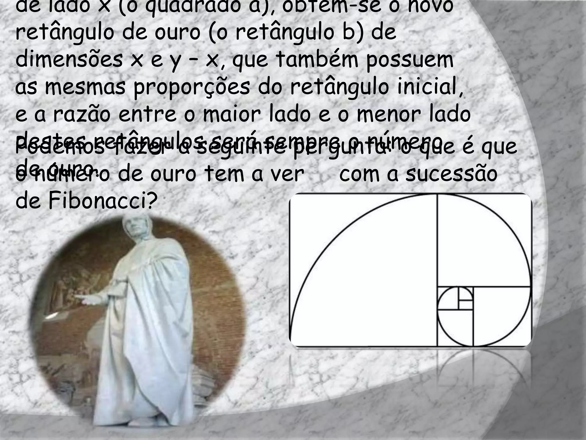 de lado x (o quadrado a), obtém-se o novo
retângulo de ouro (o retângulo b) de
dimensões x e y – x, que também possuem
as mesmas proporções do retângulo inicial,
e a razão entre o maior lado e o menor lado
destes retângulos será sempre o número é que
Podemos fazer a seguinte pergunta: o que
de ouro. de ouro tem a ver
o número                       com a sucessão
de Fibonacci?
 