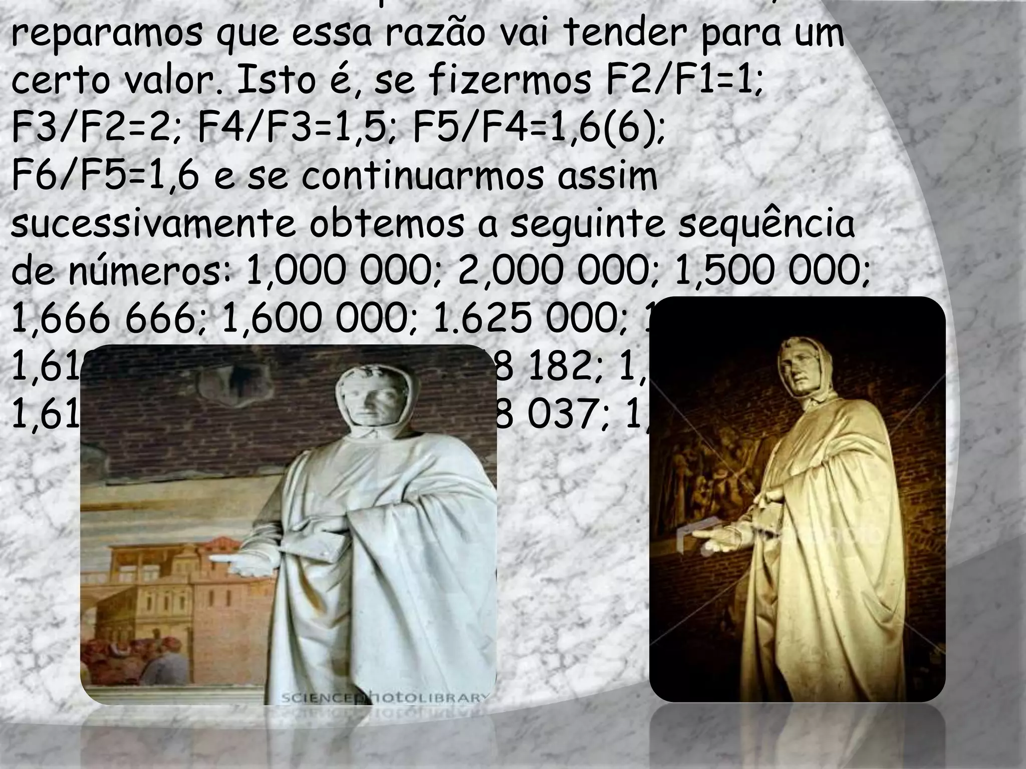 reparamos que essa razão vai tender para um
certo valor. Isto é, se fizermos F2/F1=1;
F3/F2=2; F4/F3=1,5; F5/F4=1,6(6);
F6/F5=1,6 e se continuarmos assim
sucessivamente obtemos a seguinte sequência
de números: 1,000 000; 2,000 000; 1,500 000;
1,666 666; 1,600 000; 1.625 000; 1,615 385;
1,619 048; 1,617 647; 1,618 182; 1,617 978;
1,618 056; 1,618 026; 1,618 037; 1,618 033;...
 