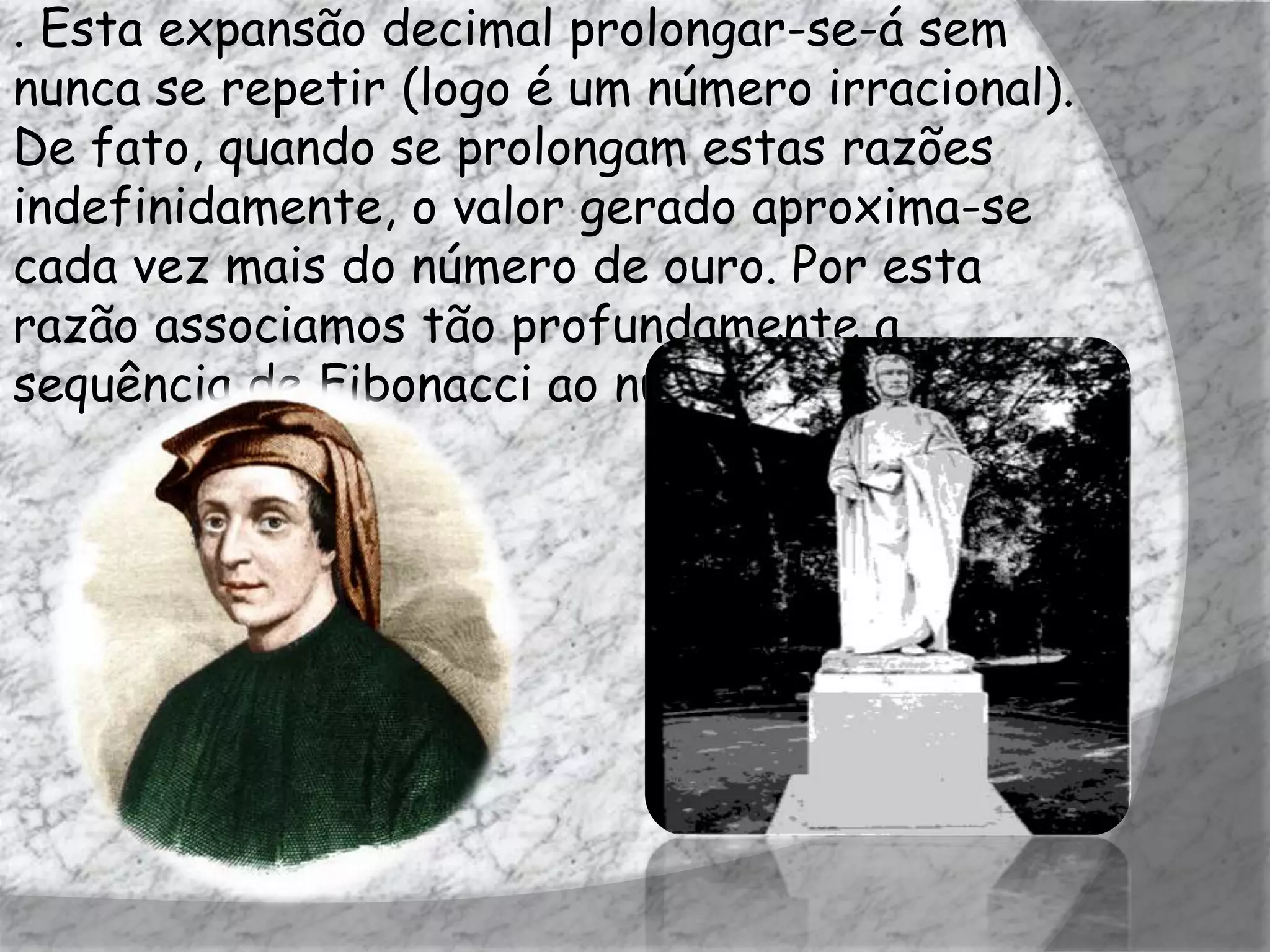 . Esta expansão decimal prolongar-se-á sem
nunca se repetir (logo é um número irracional).
De fato, quando se prolongam estas razões
indefinidamente, o valor gerado aproxima-se
cada vez mais do número de ouro. Por esta
razão associamos tão profundamente a
sequência de Fibonacci ao número de ouro.
 