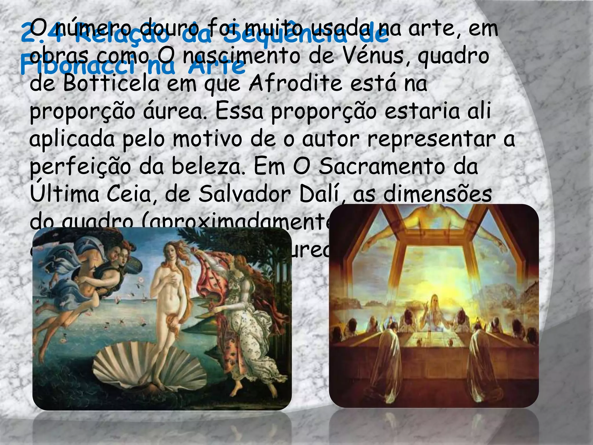 2.4 Relação dafoi muito usada na arte, em
 O número douro Sequência de
Fibonacci na nascimento de Vénus, quadro
 obras como O Arte
de Botticela em que Afrodite está na
proporção áurea. Essa proporção estaria ali
aplicada pelo motivo de o autor representar a
perfeição da beleza. Em O Sacramento da
Última Ceia, de Salvador Dalí, as dimensões
do quadro (aproximadamente 270 cm × 167
cm) estão numa Razão Áurea entre si.
 