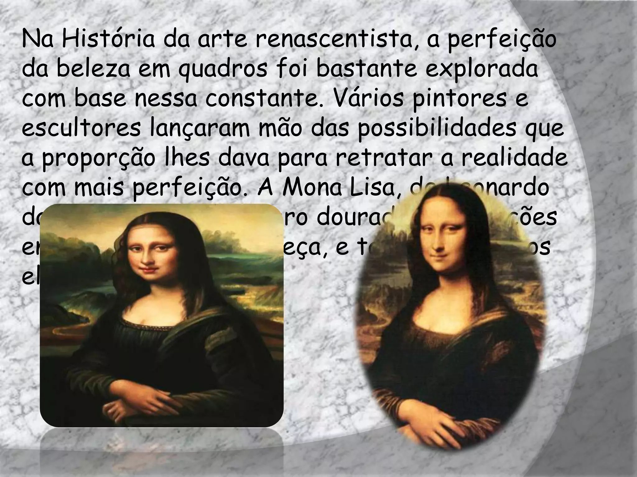 Na História da arte renascentista, a perfeição
da beleza em quadros foi bastante explorada
com base nessa constante. Vários pintores e
escultores lançaram mão das possibilidades que
a proporção lhes dava para retratar a realidade
com mais perfeição. A Mona Lisa, de Leonardo
da Vinci, utiliza o número dourado nas relações
entre seu tronco e cabeça, e também entre os
elementos do rosto.
 