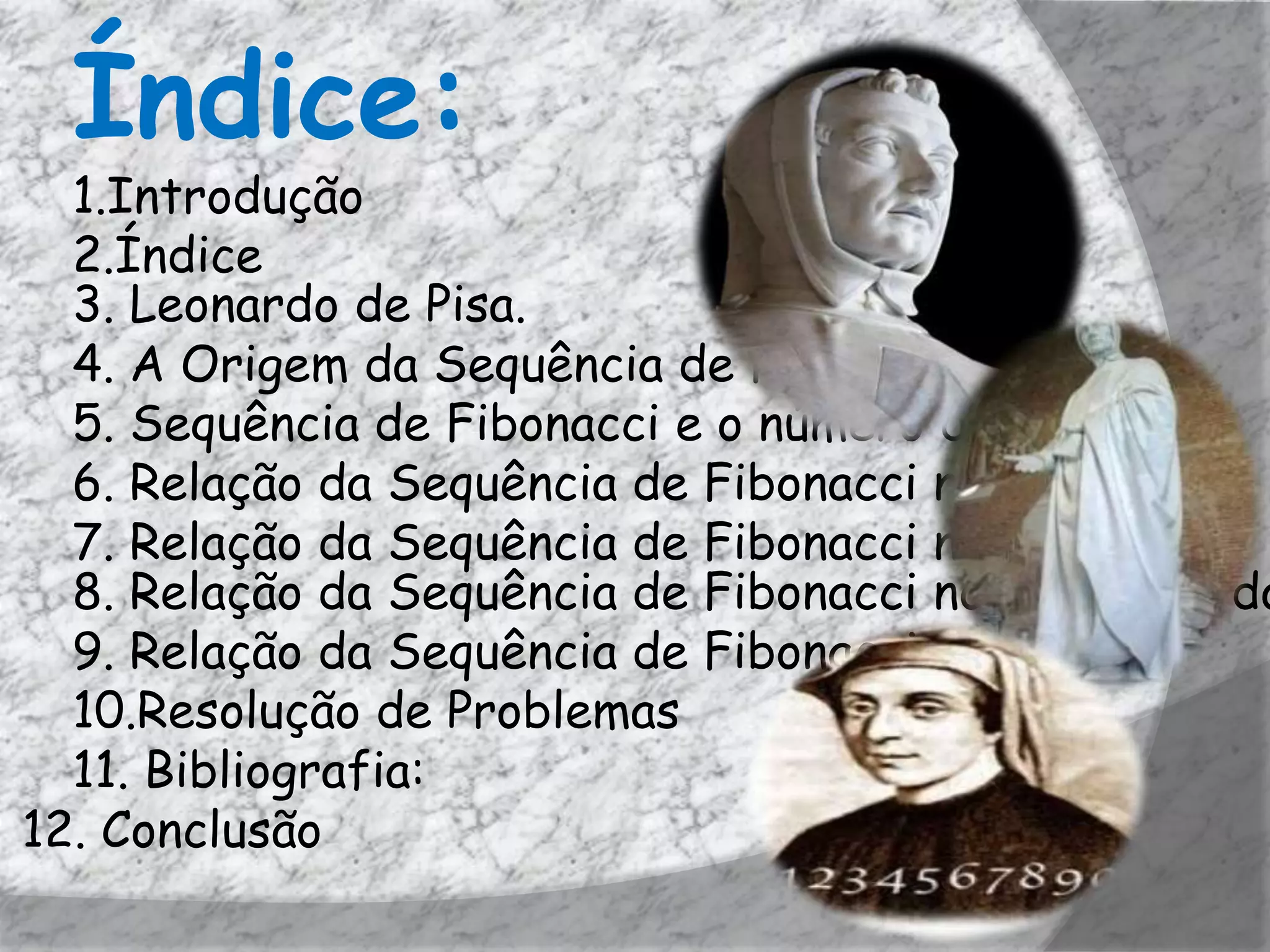 Índice:
  1.Introdução
  2.Índice
  3. Leonardo de Pisa.
  4. A Origem da Sequência de Fibonacci.
  5. Sequência de Fibonacci e o número de Ouro
  6. Relação da Sequência de Fibonacci na Arte
  7. Relação da Sequência de Fibonacci na Literatura
  8. Relação da Sequência de Fibonacci no retângulo do
  9. Relação da Sequência de Fibonacci no cinema
  10.Resolução de Problemas
  11. Bibliografia:
12. Conclusão
 