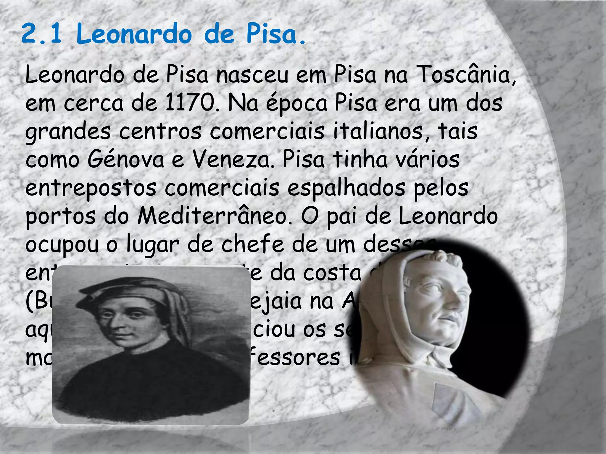 2.1 Leonardo de Pisa.
Leonardo de Pisa nasceu em Pisa na Toscânia,
em cerca de 1170. Na época Pisa era um dos
grandes centros comerciais italianos, tais
como Génova e Veneza. Pisa tinha vários
entrepostos comerciais espalhados pelos
portos do Mediterrâneo. O pai de Leonardo
ocupou o lugar de chefe de um desses
entrepostos, no norte da costa de África
(Bugia, atualmente Bejaia na Argélia), foi
aqui que Leonardo iniciou os seus estudos de
matemática com professores islâmicos.
 