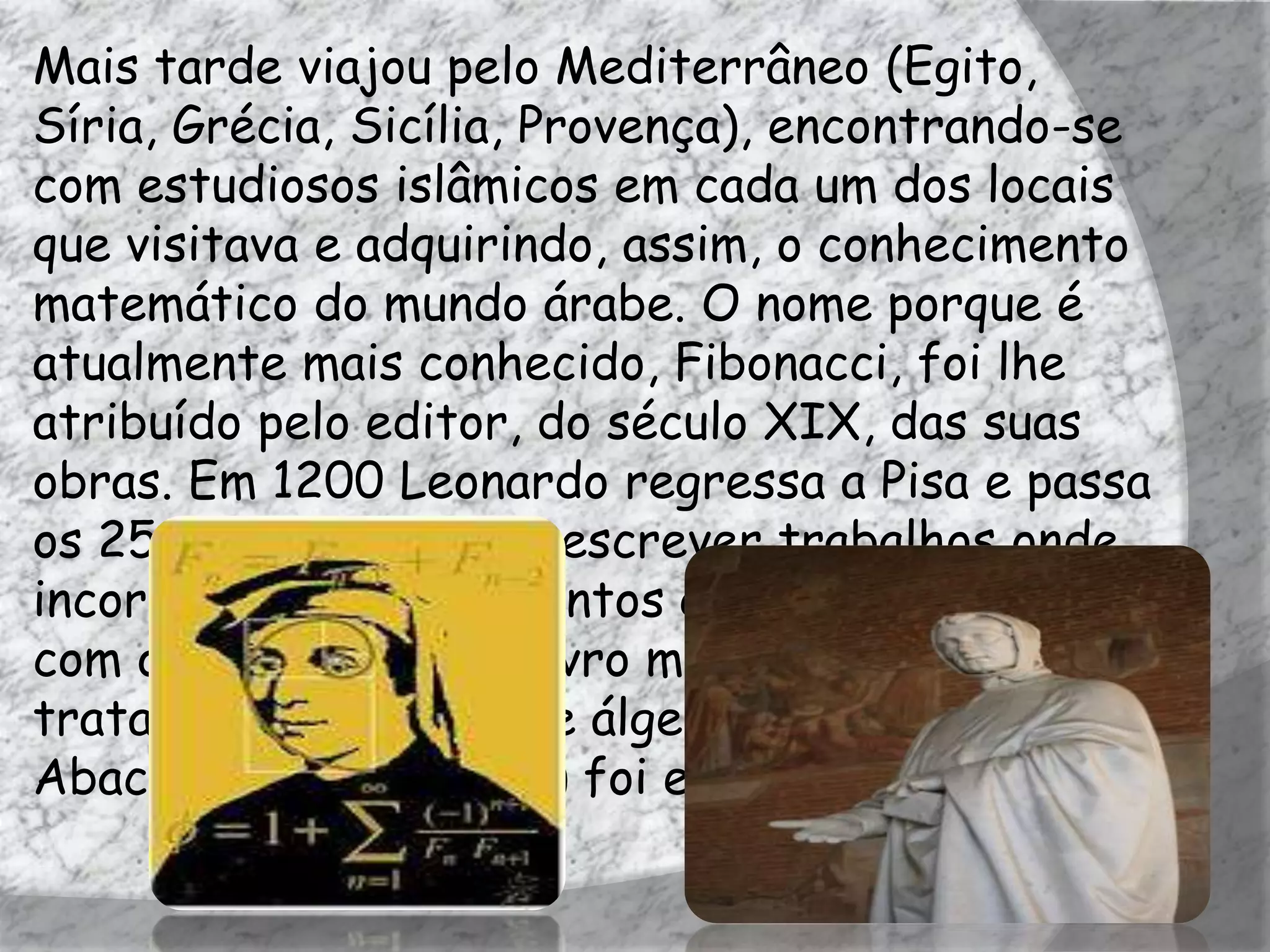 Mais tarde viajou pelo Mediterrâneo (Egito,
Síria, Grécia, Sicília, Provença), encontrando-se
com estudiosos islâmicos em cada um dos locais
que visitava e adquirindo, assim, o conhecimento
matemático do mundo árabe. O nome porque é
atualmente mais conhecido, Fibonacci, foi lhe
atribuído pelo editor, do século XIX, das suas
obras. Em 1200 Leonardo regressa a Pisa e passa
os 25 anos seguintes a escrever trabalhos onde
incorpora os conhecimentos que tinha adquirido
com os árabes. O seu livro mais conhecido, um
tratado de aritmética e álgebra elementar, Liber
Abaci (Livro de cálculo) foi escrito em 1202.
 