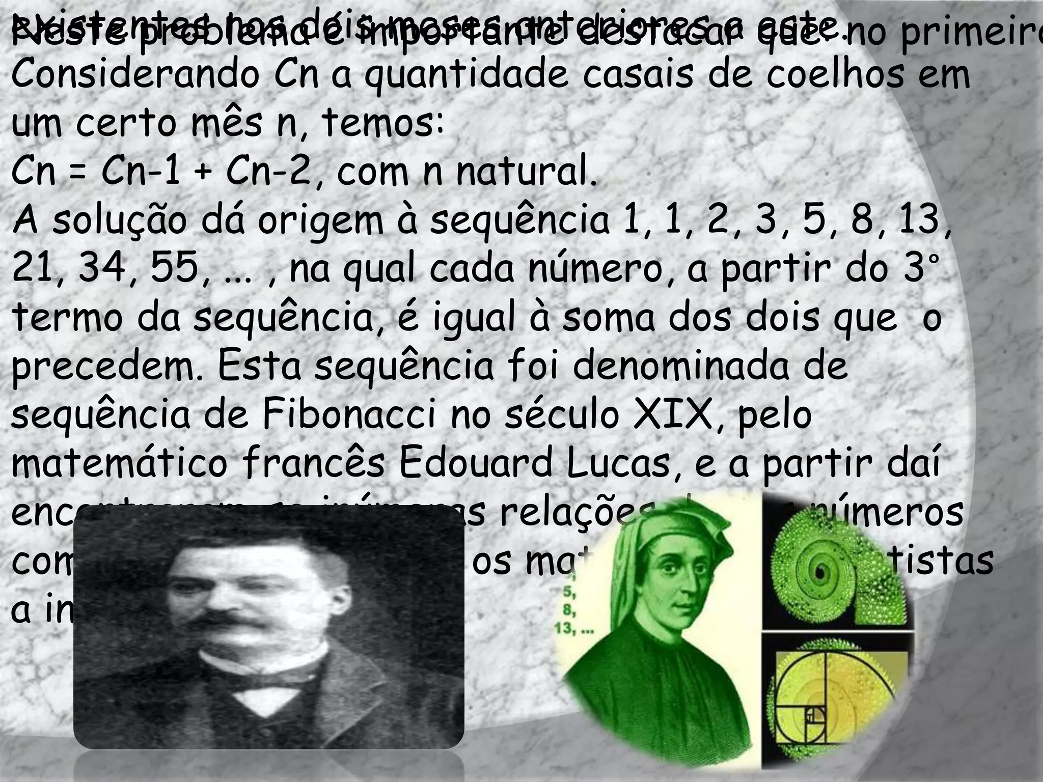 existentes nos dois meses anteriores a este.no primeiro
Neste problema é importante destacar que:
Considerando Cn a quantidade casais de coelhos em
um certo mês n, temos:
Cn = Cn-1 + Cn-2, com n natural.
A solução dá origem à sequência 1, 1, 2, 3, 5, 8, 13,
21, 34, 55, ... , na qual cada número, a partir do 3°
termo da sequência, é igual à soma dos dois que o
precedem. Esta sequência foi denominada de
sequência de Fibonacci no século XIX, pelo
matemático francês Edouard Lucas, e a partir daí
encontraram-se inúmeras relações destes números
com a natureza, levando os matemáticos e cientistas
a investigá-la.
 