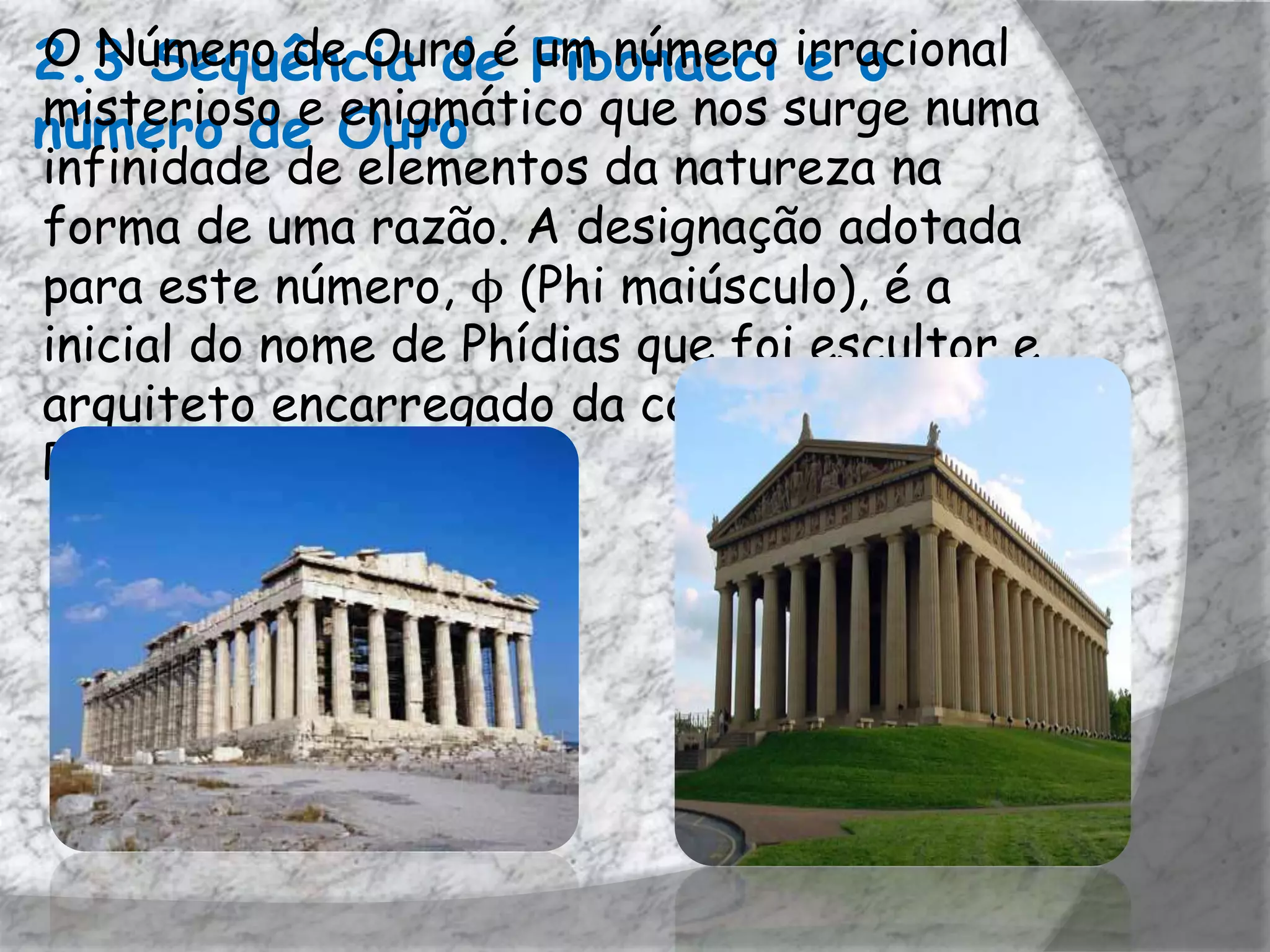 2.3 Sequência de Fibonacci irracional
O Número de Ouro é um número e o
misterioso e enigmático que nos surge numa
número de Ouro
infinidade de elementos da natureza na
forma de uma razão. A designação adotada
para este número, ϕ (Phi maiúsculo), é a
inicial do nome de Phídias que foi escultor e
arquiteto encarregado da construção do
Pártenon, em Atenas.
 