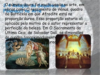 2.4 Relação dafoi muito usada na arte, em
 O número douro Sequência de
Fibonacci na nascimento de Vénus, quadro
 obras como O Arte
de Botticela em que Afrodite está na
proporção áurea. Essa proporção estaria ali
aplicada pelo motivo de o autor representar a
perfeição da beleza. Em O Sacramento da
Última Ceia, de Salvador Dalí, as dimensões
do quadro (aproximadamente 270 cm × 167
cm) estão numa Razão Áurea entre si.
 