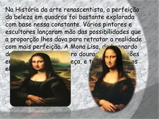 Na História da arte renascentista, a perfeição
da beleza em quadros foi bastante explorada
com base nessa constante. Vários pintores e
escultores lançaram mão das possibilidades que
a proporção lhes dava para retratar a realidade
com mais perfeição. A Mona Lisa, de Leonardo
da Vinci, utiliza o número dourado nas relações
entre seu tronco e cabeça, e também entre os
elementos do rosto.
 