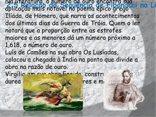 Na literatura, o número de ouro encontra sua
2.5 Relação notável no poema de Fibonacci na Li
aplicação mais
                da Sequência épico grego
Ilíada, de Homero, que narra os acontecimentos
dos últimos dias da Guerra de Tróia. Quem o ler
notará que a proporção entre as estrofes
maiores e as menores dá um número próximo a
1,618, o número de ouro.
Luís de Camões na sua obra Os Lusíadas,
colocou a chegada à Índia no ponto que divide a
obra na razão de ouro.
Virgílio em sua obra Eneida, construiu a razão
áurea com as estrofes maiores e menores.
 