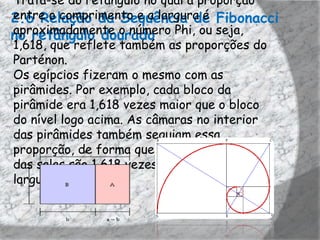 Trata-se do retângulo no qual a proporção
entre o comprimento e a largura é
2.6 Relação da Sequência de Fibonacci
no retângulo dourado Phi, ou seja,
aproximadamente o número
1,618, que reflete também as proporções do
Parténon.
Os egípcios fizeram o mesmo com as
pirâmides. Por exemplo, cada bloco da
pirâmide era 1,618 vezes maior que o bloco
do nível logo acima. As câmaras no interior
das pirâmides também seguiam essa
proporção, de forma que os comprimentos
das salas são 1,618 vezes maiores que as
larguras.
 