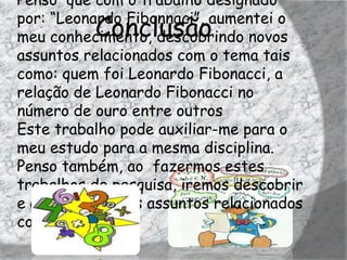 Penso que com o trabalho designado
por: “Leonardo Fibonnaci”, aumentei o
          Conclusão
meu conhecimento, descobrindo novos
assuntos relacionados com o tema tais
como: quem foi Leonardo Fibonacci, a
relação de Leonardo Fibonacci no
número de ouro entre outros
Este trabalho pode auxiliar-me para o
meu estudo para a mesma disciplina.
Penso também, ao fazermos estes
trabalhos de pesquisa, iremos descobrir
e aprender vários assuntos relacionados
com a disciplina.
 
