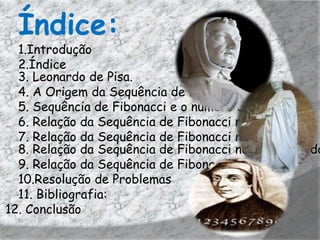 Índice:
  1.Introdução
  2.Índice
  3. Leonardo de Pisa.
  4. A Origem da Sequência de Fibonacci.
  5. Sequência de Fibonacci e o número de Ouro
  6. Relação da Sequência de Fibonacci na Arte
  7. Relação da Sequência de Fibonacci na Literatura
  8. Relação da Sequência de Fibonacci no retângulo do
  9. Relação da Sequência de Fibonacci no cinema
  10.Resolução de Problemas
  11. Bibliografia:
12. Conclusão
 