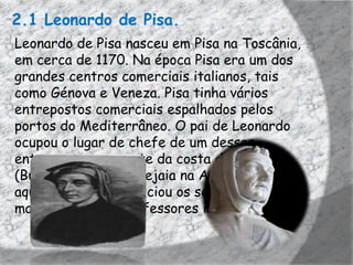 2.1 Leonardo de Pisa.
Leonardo de Pisa nasceu em Pisa na Toscânia,
em cerca de 1170. Na época Pisa era um dos
grandes centros comerciais italianos, tais
como Génova e Veneza. Pisa tinha vários
entrepostos comerciais espalhados pelos
portos do Mediterrâneo. O pai de Leonardo
ocupou o lugar de chefe de um desses
entrepostos, no norte da costa de África
(Bugia, atualmente Bejaia na Argélia), foi
aqui que Leonardo iniciou os seus estudos de
matemática com professores islâmicos.
 