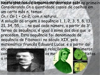 existentes nos dois meses anteriores a este.no primeiro
Neste problema é importante destacar que:
Considerando Cn a quantidade casais de coelhos em
um certo mês n, temos:
Cn = Cn-1 + Cn-2, com n natural.
A solução dá origem à sequência 1, 1, 2, 3, 5, 8, 13,
21, 34, 55, ... , na qual cada número, a partir do 3°
termo da sequência, é igual à soma dos dois que o
precedem. Esta sequência foi denominada de
sequência de Fibonacci no século XIX, pelo
matemático francês Edouard Lucas, e a partir daí
encontraram-se inúmeras relações destes números
com a natureza, levando os matemáticos e cientistas
a investigá-la.
 