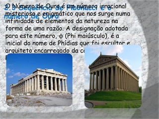 2.3 Sequência de Fibonacci irracional
O Número de Ouro é um número e o
misterioso e enigmático que nos surge numa
número de Ouro
infinidade de elementos da natureza na
forma de uma razão. A designação adotada
para este número, ϕ (Phi maiúsculo), é a
inicial do nome de Phídias que foi escultor e
arquiteto encarregado da construção do
Pártenon, em Atenas.
 